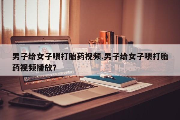米非米索官方旗舰店男子给女子喂打胎药视频.男子给女子喂打胎药视频播放？
