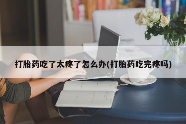 米非米索官方旗舰店打胎药吃了太疼了怎么办(打胎药吃完疼吗)