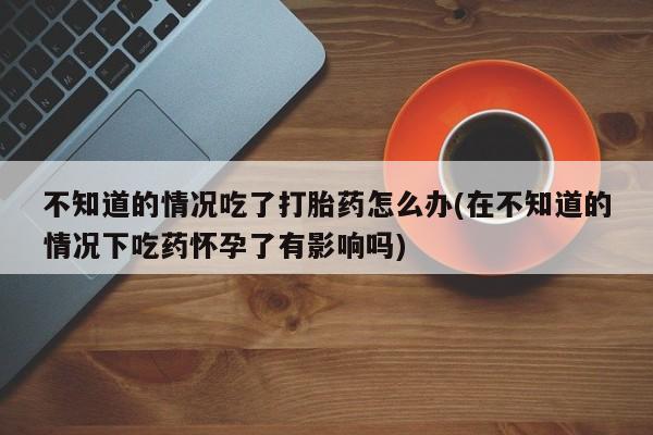 米非米索官方旗舰店不知道的情况吃了打胎药怎么办(在不知道的情况下吃药怀孕了有影响吗)