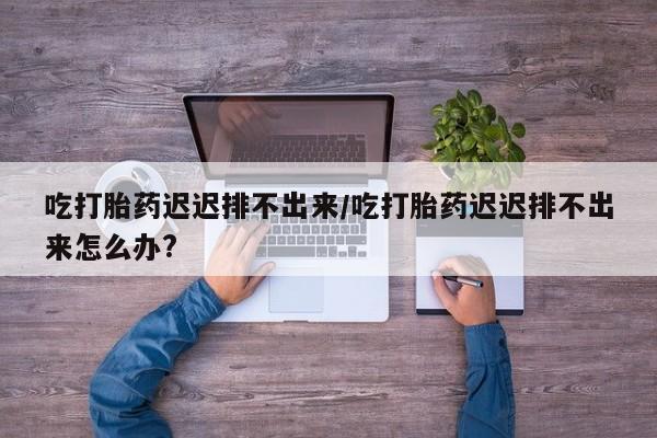 米非米索官方旗舰店吃打胎药迟迟排不出来/吃打胎药迟迟排不出来怎么办?