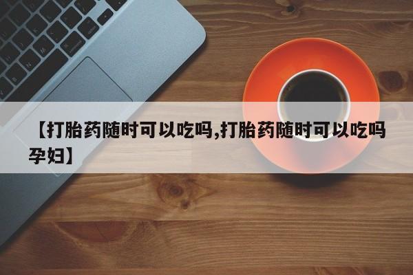 米非米索官方旗舰店【打胎药随时可以吃吗,打胎药随时可以吃吗孕妇】