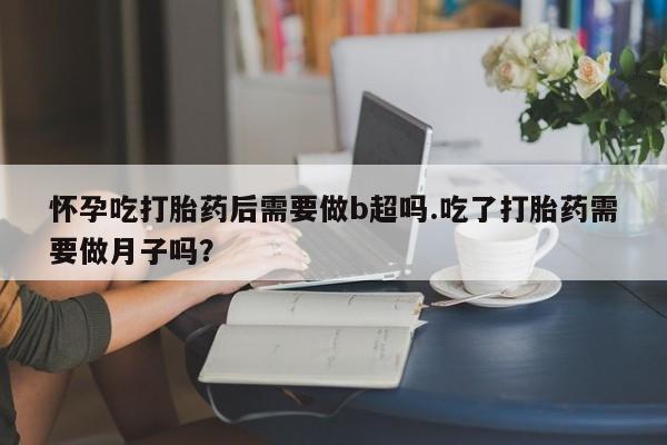 米非米索官方旗舰店怀孕吃打胎药后需要做b超吗.吃了打胎药需要做月子吗？