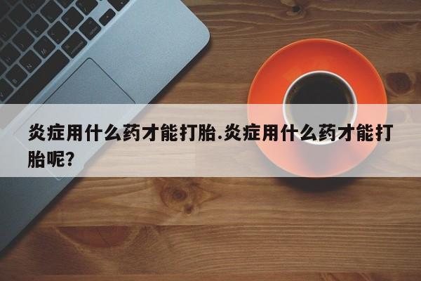 米非米索官方旗舰店炎症用什么药才能打胎.炎症用什么药才能打胎呢？
