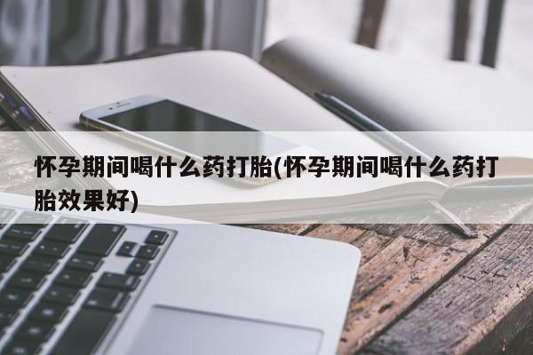 米非米索官方旗舰店怀孕期间喝什么药打胎(怀孕期间喝什么药打胎效果好)