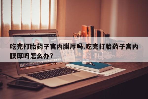 米非米索官方旗舰店吃完打胎药子宫内膜厚吗.吃完打胎药子宫内膜厚吗怎么办？