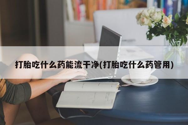 米非米索官方旗舰店打胎吃什么药能流干净(打胎吃什么药管用)