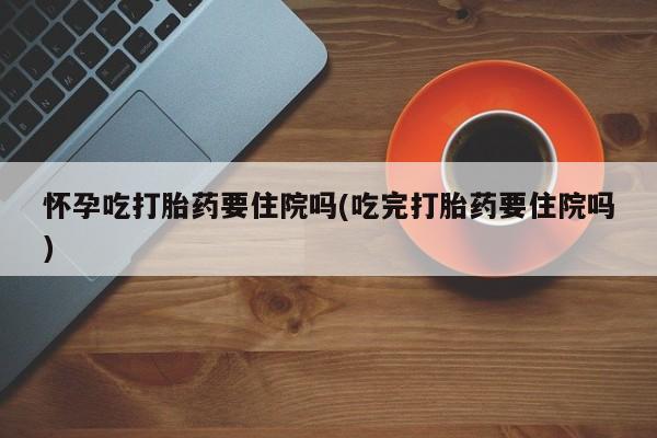 米非米索官方旗舰店怀孕吃打胎药要住院吗(吃完打胎药要住院吗)