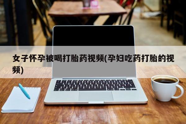 米非米索官方旗舰店女子怀孕被喝打胎药视频(孕妇吃药打胎的视频)