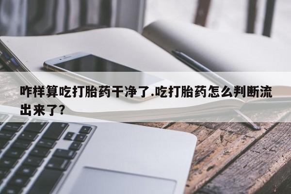 米非米索官方旗舰店咋样算吃打胎药干净了.吃打胎药怎么判断流出来了？