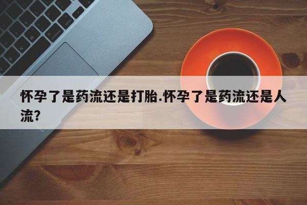 米非米索官方旗舰店怀孕了是药流还是打胎.怀孕了是药流还是人流？