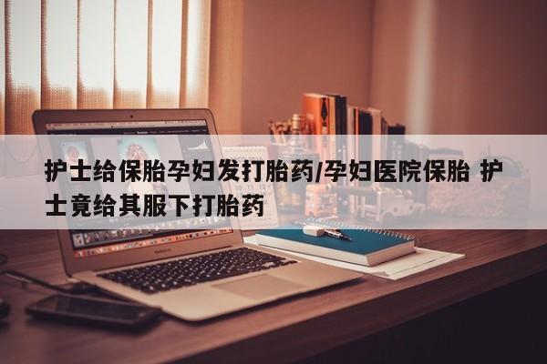 米非米索官方旗舰店护士给保胎孕妇发打胎药/孕妇医院保胎 护士竟给其服下打胎药