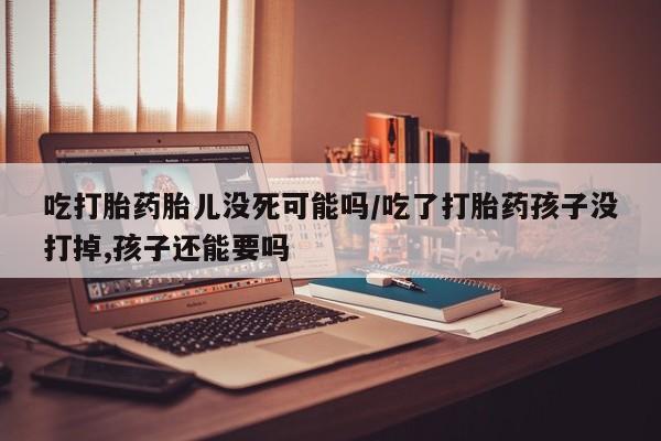 米非米索官方旗舰店吃打胎药胎儿没死可能吗/吃了打胎药孩子没打掉,孩子还能要吗