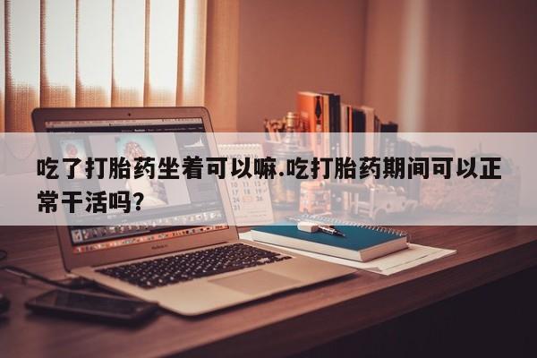 米非米索官方旗舰店吃了打胎药坐着可以嘛.吃打胎药期间可以正常干活吗？