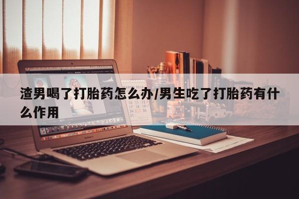 米非米索官方旗舰店渣男喝了打胎药怎么办/男生吃了打胎药有什么作用