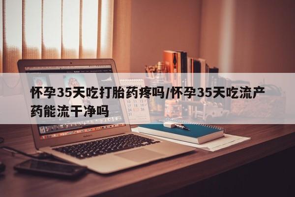 米非米索官方旗舰店怀孕35天吃打胎药疼吗/怀孕35天吃流产药能流干净吗