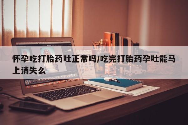 米非米索官方旗舰店怀孕吃打胎药吐正常吗/吃完打胎药孕吐能马上消失么