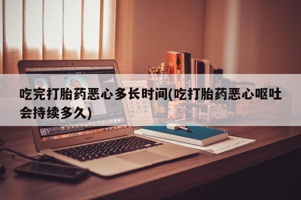 米非米索官方旗舰店吃完打胎药恶心多长时间(吃打胎药恶心呕吐会持续多久)
