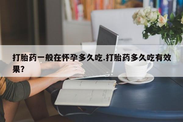 米非米索官方旗舰店打胎药一般在怀孕多久吃.打胎药多久吃有效果？