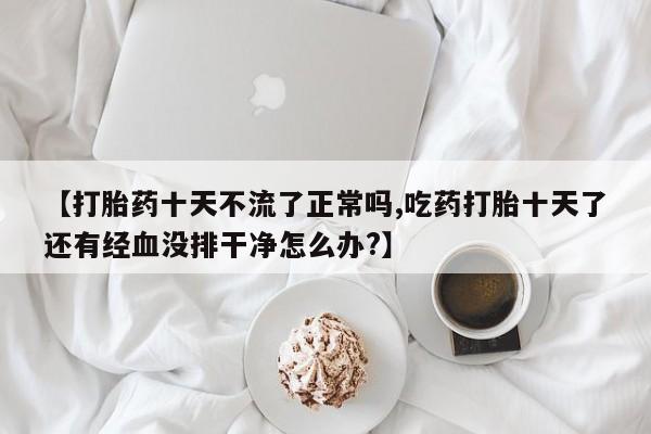 米非米索官方旗舰店【打胎药十天不流了正常吗,吃药打胎十天了还有经血没排干净怎么办?】