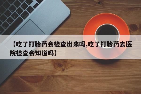 米非米索官方旗舰店【吃了打胎药会检查出来吗,吃了打胎药去医院检查会知道吗】