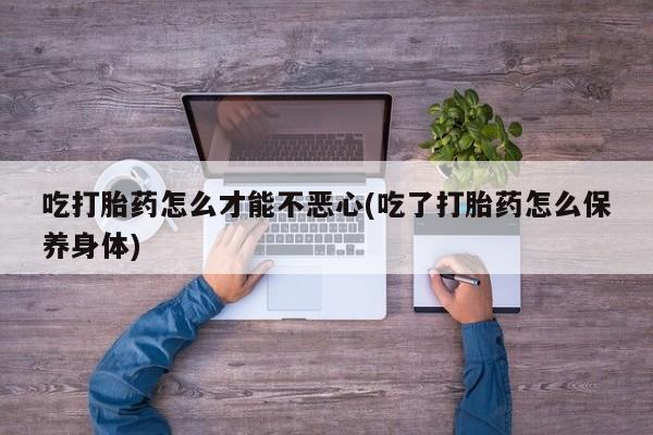 米非米索官方旗舰店吃打胎药怎么才能不恶心(吃了打胎药怎么保养身体)