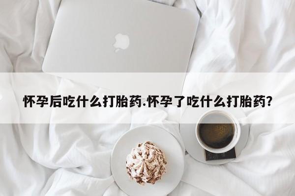 米非米索官方旗舰店怀孕后吃什么打胎药.怀孕了吃什么打胎药？