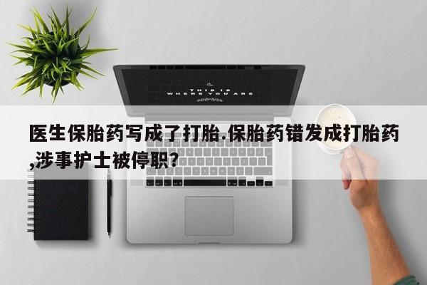 米非米索官方旗舰店医生保胎药写成了打胎.保胎药错发成打胎药,涉事护士被停职？