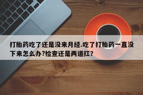 米非米索官方旗舰店打胎药吃了还是没来月经.吃了打胎药一直没下来怎么办?检查还是两道扛？