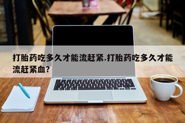 米非米索官方旗舰店打胎药吃多久才能流赶紧.打胎药吃多久才能流赶紧血？