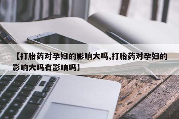 米非米索官方旗舰店【打胎药对孕妇的影响大吗,打胎药对孕妇的影响大吗有影响吗】