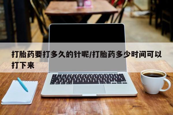 米非米索官方旗舰店打胎药要打多久的针呢/打胎药多少时间可以打下来