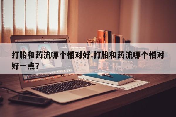 米非米索官方旗舰店打胎和药流哪个相对好.打胎和药流哪个相对好一点？