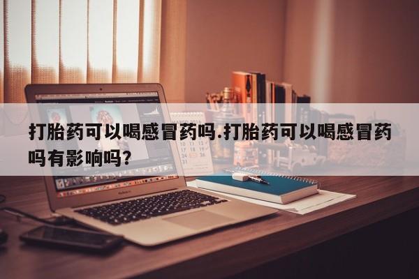 米非米索官方旗舰店打胎药可以喝感冒药吗.打胎药可以喝感冒药吗有影响吗？