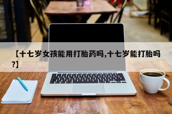 米非米索官方旗舰店【十七岁女孩能用打胎药吗,十七岁能打胎吗?】
