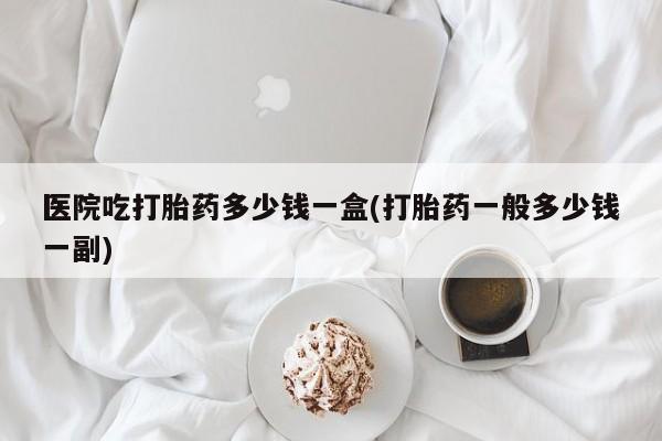 米非米索官方旗舰店医院吃打胎药多少钱一盒(打胎药一般多少钱一副)