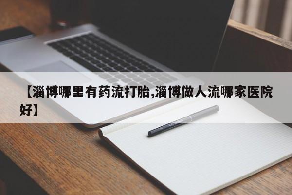 米非米索官方旗舰店【淄博哪里有药流打胎,淄博做人流哪家医院好】