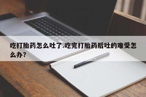 米非米索官方旗舰店吃打胎药怎么吐了.吃完打胎药后吐的难受怎么办？