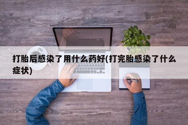 米非米索官方旗舰店打胎后感染了用什么药好(打完胎感染了什么症状)