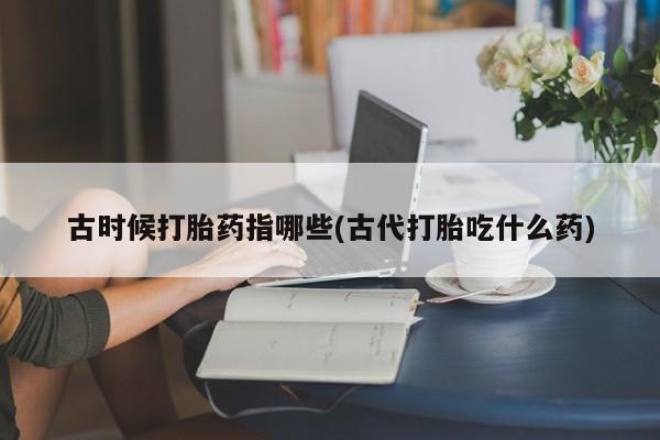 米非米索官方旗舰店古时候打胎药指哪些(古代打胎吃什么药)
