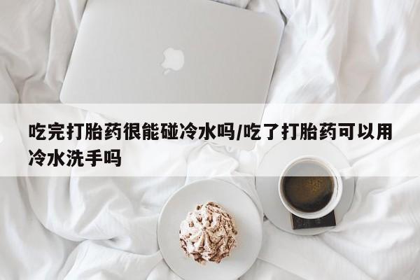 米非米索官方旗舰店吃完打胎药很能碰冷水吗/吃了打胎药可以用冷水洗手吗