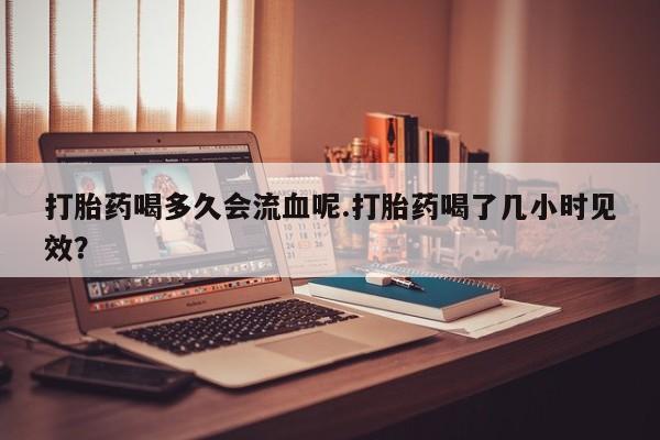 米非米索官方旗舰店打胎药喝多久会流血呢.打胎药喝了几小时见效？