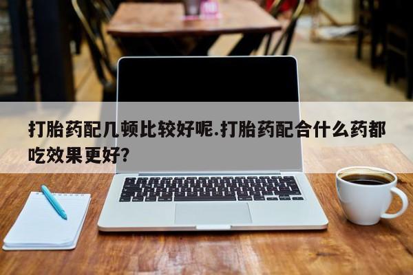 米非米索官方旗舰店打胎药配几顿比较好呢.打胎药配合什么药都吃效果更好？