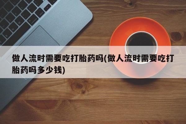 米非米索官方旗舰店做人流时需要吃打胎药吗(做人流时需要吃打胎药吗多少钱)