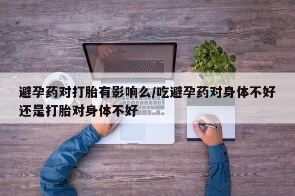 米非米索官方旗舰店避孕药对打胎有影响么/吃避孕药对身体不好还是打胎对身体不好