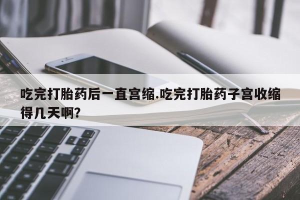 米非米索官方旗舰店吃完打胎药后一直宫缩.吃完打胎药子宫收缩得几天啊？